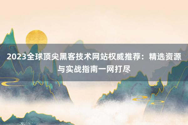 2023全球顶尖黑客技术网站权威推荐：精选资源与实战指南一网打尽