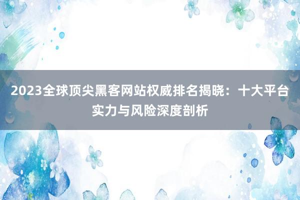 2023全球顶尖黑客网站权威排名揭晓:十大平台实力与风险深度剖析