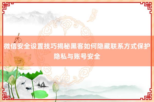 微信安全设置技巧揭秘黑客如何隐藏联系方式保护隐私与账号安全