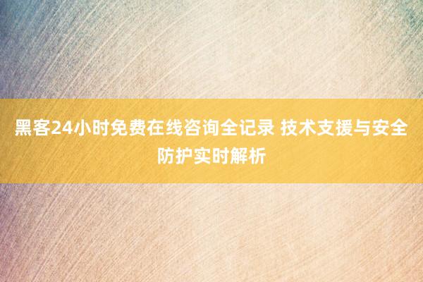 黑客24小时免费在线咨询全记录 技术支援与安全防护实时解析