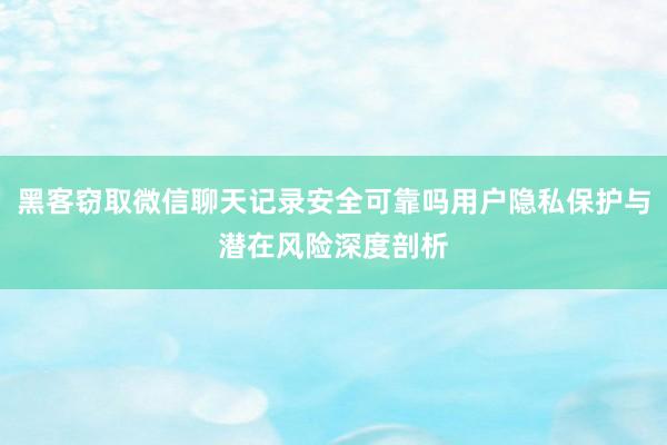 黑客窃取微信聊天记录安全可靠吗用户隐私保护与潜在风险深度剖析