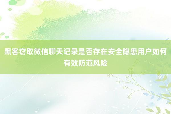 黑客窃取微信聊天记录是否存在安全隐患用户如何有效防范风险