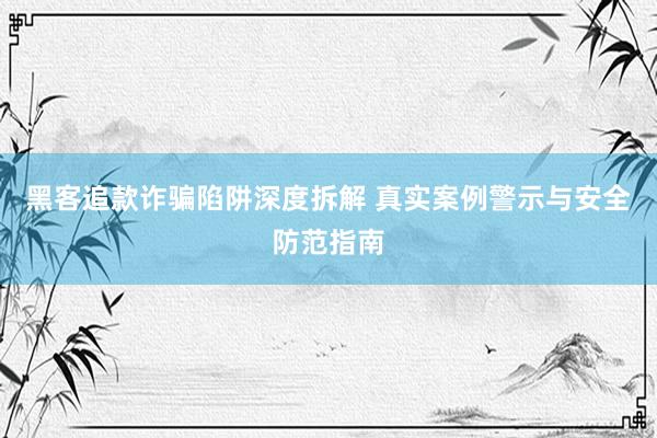 黑客追款诈骗陷阱深度拆解 真实案例警示与安全防范指南