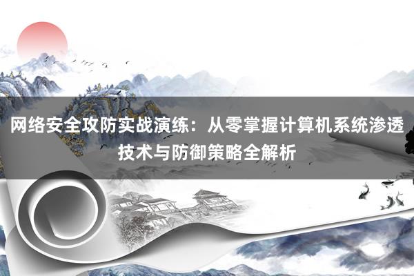 网络安全攻防实战演练：从零掌握计算机系统渗透技术与防御策略全解析