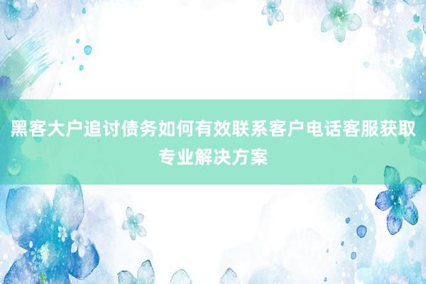 黑客大户追讨债务如何有效联系客户电话客服获取专业解决方案
