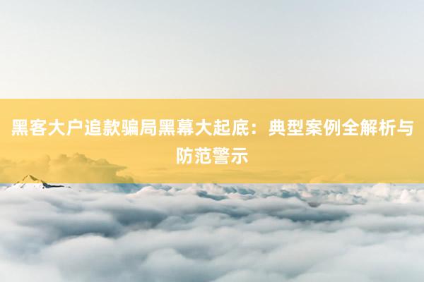 黑客大户追款骗局黑幕大起底：典型案例全解析与防范警示