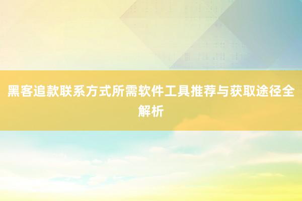 黑客追款联系方式所需软件工具推荐与获取途径全解析