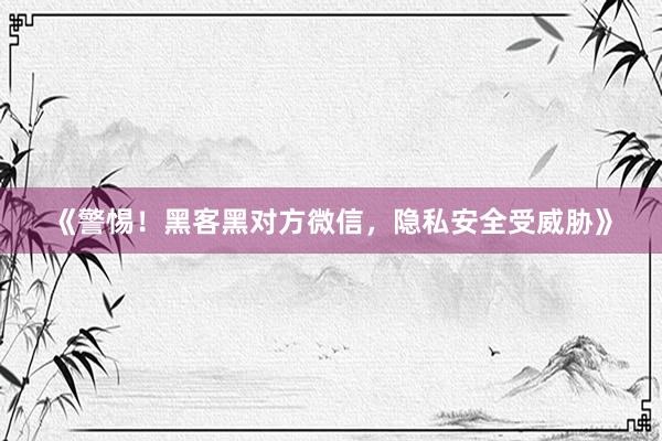 《警惕！黑客黑对方微信，隐私安全受威胁》