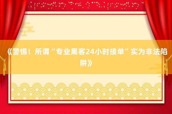《警惕！所谓“专业黑客24小时接单”实为非法陷阱》