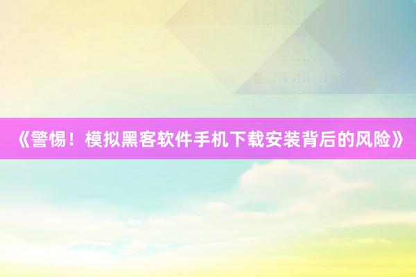 《警惕！模拟黑客软件手机下载安装背后的风险》